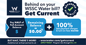 Behind on your WSSC Water bill? Get Current. Pay half of full account balance and your remaining balance will equal $0. Plus! 100% late payment charges and turn-on fees are waived. Apply today at wsscwater.com/getcurrent. Program runs through December 31, 2025